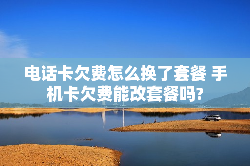 电话卡欠费怎么换了套餐 手机卡欠费能改套餐吗?