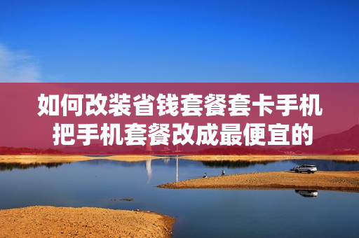 如何改装省钱套餐套卡手机 把手机套餐改成最便宜的