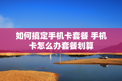 如何搞定手机卡套餐 手机卡怎么办套餐划算