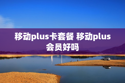 移动plus卡套餐 移动plus会员好吗