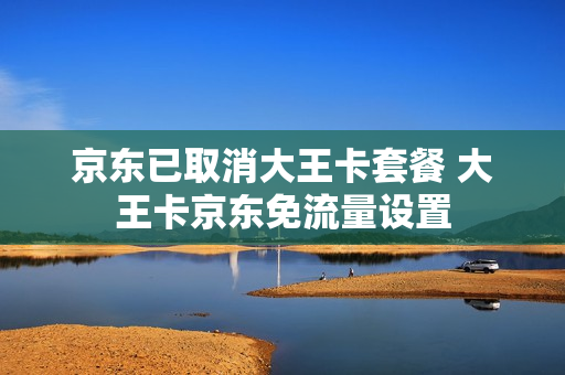 京东已取消大王卡套餐 大王卡京东免流量设置