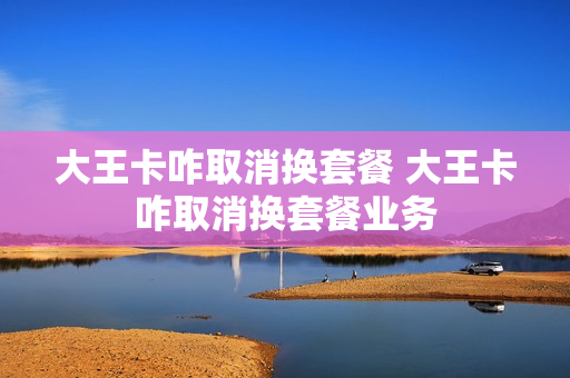 大王卡咋取消换套餐 大王卡咋取消换套餐业务