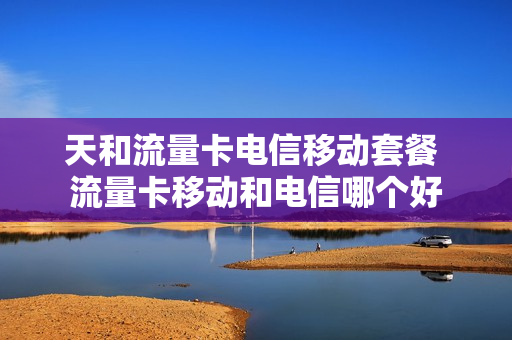 天和流量卡电信移动套餐 流量卡移动和电信哪个好
