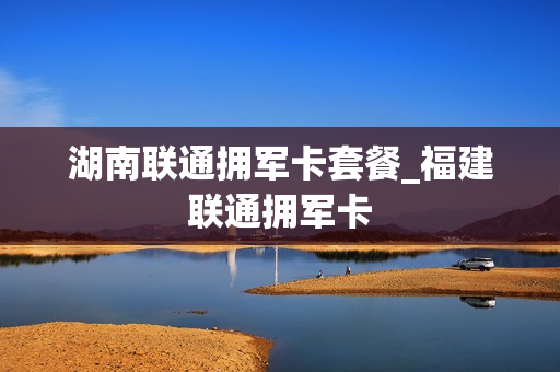 湖南联通拥军卡套餐_福建联通拥军卡
