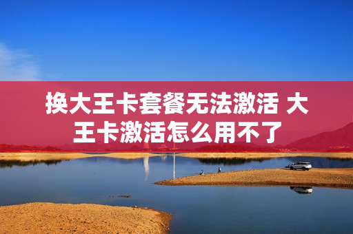 换大王卡套餐无法激活 大王卡激活怎么用不了