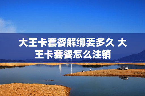 大王卡套餐解绑要多久 大王卡套餐怎么注销