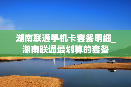 湖南联通手机卡套餐明细_湖南联通最划算的套餐