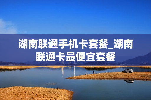 湖南联通手机卡套餐_湖南联通卡最便宜套餐