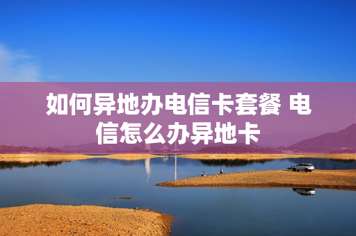 如何异地办电信卡套餐 电信怎么办异地卡