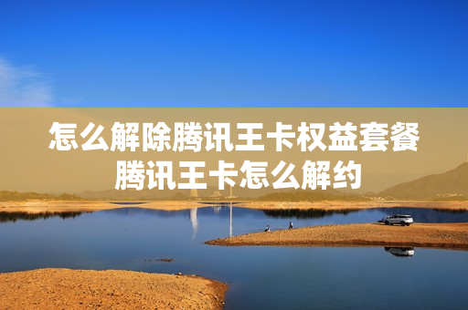 怎么解除腾讯王卡权益套餐 腾讯王卡怎么解约