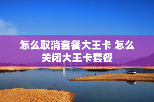 怎么取消套餐大王卡 怎么关闭大王卡套餐