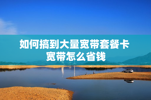 如何搞到大量宽带套餐卡 宽带怎么省钱