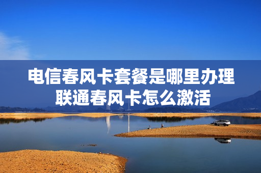 电信春风卡套餐是哪里办理 联通春风卡怎么激活