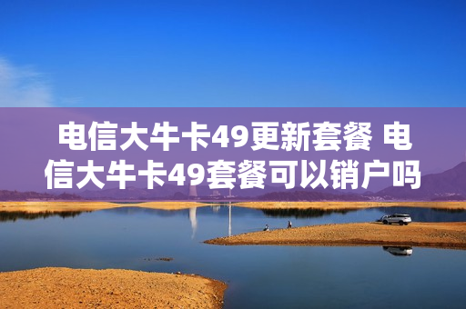 电信大牛卡49更新套餐 电信大牛卡49套餐可以销户吗