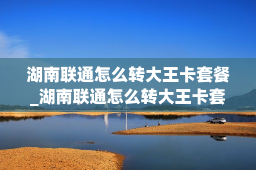 湖南联通怎么转大王卡套餐_湖南联通怎么转大王卡套餐的