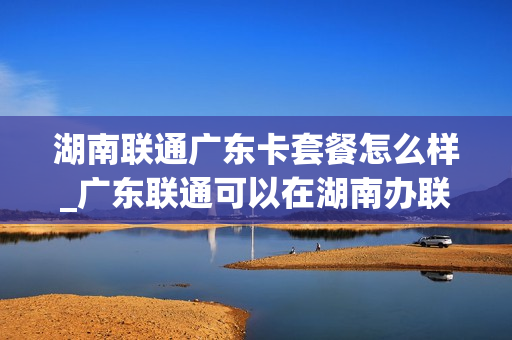 湖南联通广东卡套餐怎么样_广东联通可以在湖南办联通宽带吗