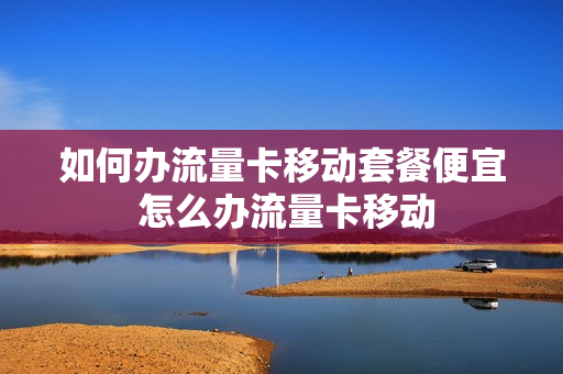 如何办流量卡移动套餐便宜 怎么办流量卡移动
