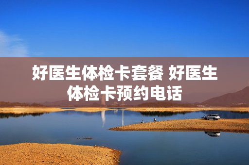 好医生体检卡套餐 好医生体检卡预约电话