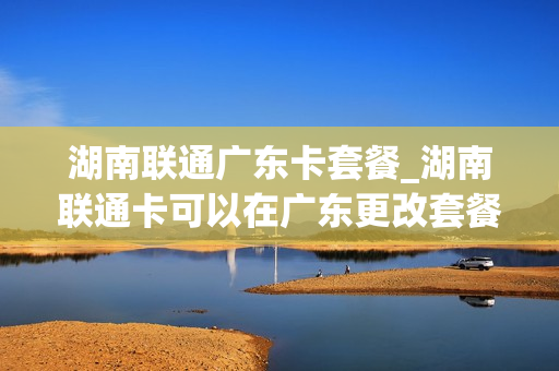 湖南联通广东卡套餐_湖南联通卡可以在广东更改套餐吗