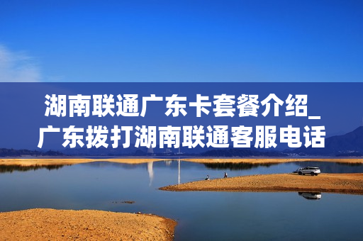 湖南联通广东卡套餐介绍_广东拨打湖南联通客服电话