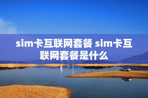 sim卡互联网套餐 sim卡互联网套餐是什么