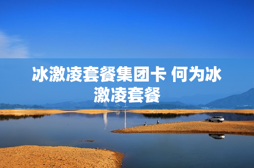 冰激凌套餐集团卡 何为冰激凌套餐