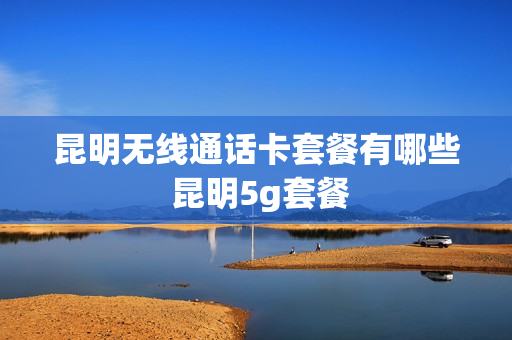 昆明无线通话卡套餐有哪些 昆明5g套餐