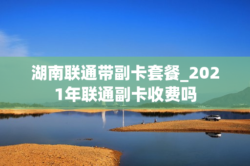 湖南联通带副卡套餐_2021年联通副卡收费吗