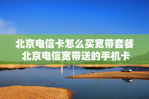 北京电信卡怎么买宽带套餐 北京电信宽带送的手机卡套餐介绍