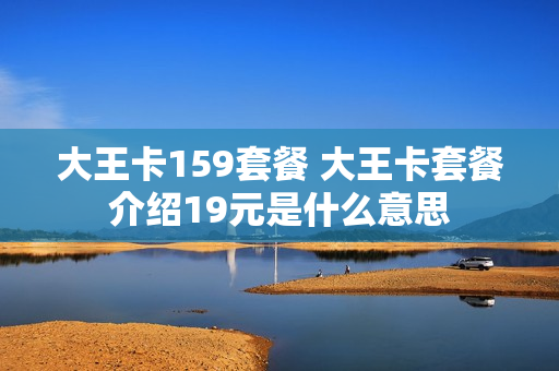 大王卡159套餐 大王卡套餐介绍19元是什么意思