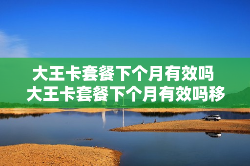 大王卡套餐下个月有效吗 大王卡套餐下个月有效吗移动