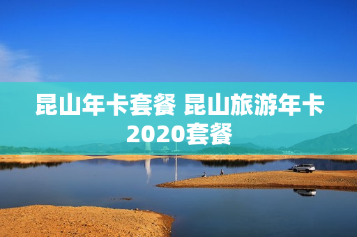 昆山年卡套餐 昆山旅游年卡2020套餐