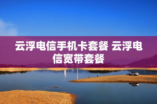 云浮电信手机卡套餐 云浮电信宽带套餐