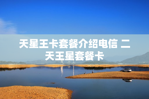 天星王卡套餐介绍电信 二天王星套餐卡