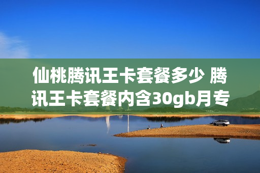 仙桃腾讯王卡套餐多少 腾讯王卡套餐内含30gb月专属流量