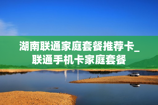 湖南联通家庭套餐推荐卡_联通手机卡家庭套餐