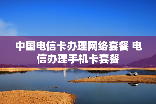 中国电信卡办理网络套餐 电信办理手机卡套餐