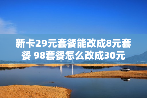 新卡29元套餐能改成8元套餐 98套餐怎么改成30元