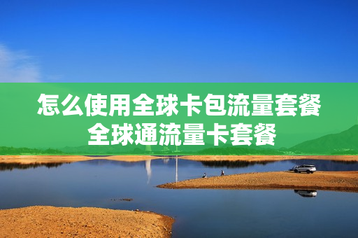 怎么使用全球卡包流量套餐 全球通流量卡套餐