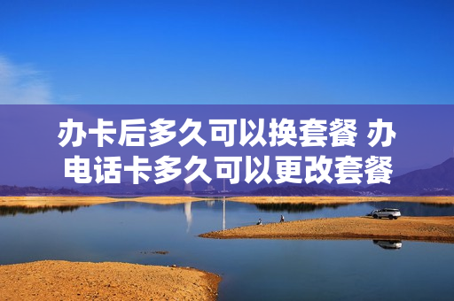 办卡后多久可以换套餐 办电话卡多久可以更改套餐