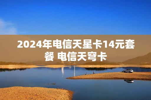 2024年电信天星卡14元套餐 电信天穹卡