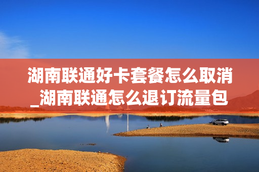 湖南联通好卡套餐怎么取消_湖南联通怎么退订流量包