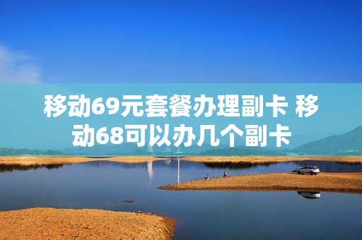 移动69元套餐办理副卡 移动68可以办几个副卡