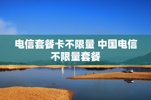 电信套餐卡不限量 中国电信不限量套餐