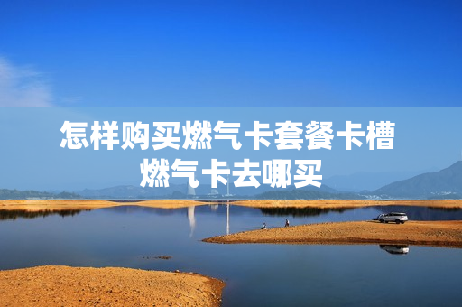 怎样购买燃气卡套餐卡槽 燃气卡去哪买