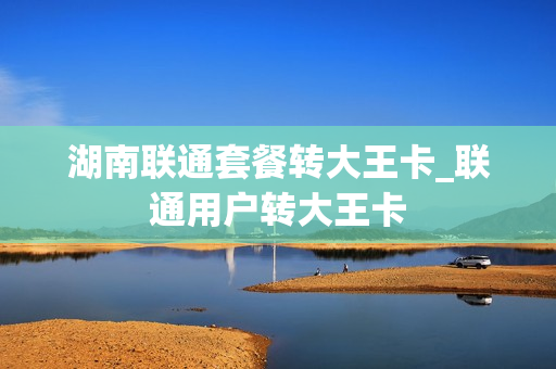 湖南联通套餐转大王卡_联通用户转大王卡
