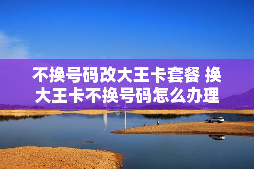 不换号码改大王卡套餐 换大王卡不换号码怎么办理