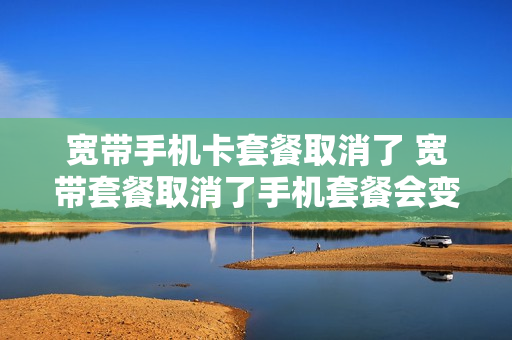 宽带手机卡套餐取消了 宽带套餐取消了手机套餐会变吗
