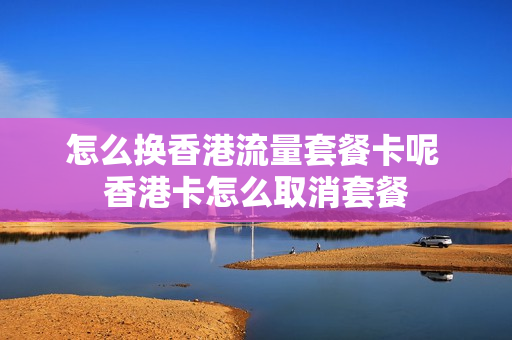 怎么换香港流量套餐卡呢 香港卡怎么取消套餐