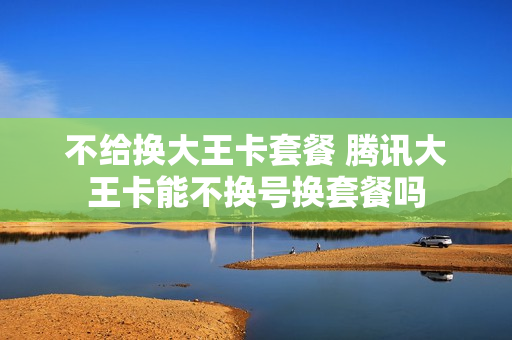 不给换大王卡套餐 腾讯大王卡能不换号换套餐吗